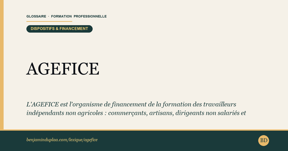 Carte du glossaire « AGEFICE — Association de Gestion du Financement des Chefs d'Entreprise » : L'AGEFICE est l'organisme de financement de la formation des travailleurs indépendants non agricoles : commerçants, artisans, dirigeants non salariés et professions libérales hors FIF PL. Elle prend en charge leurs formations professionnelles continues via la contribution à la formation professionnelle (CFP) versée chaque année.