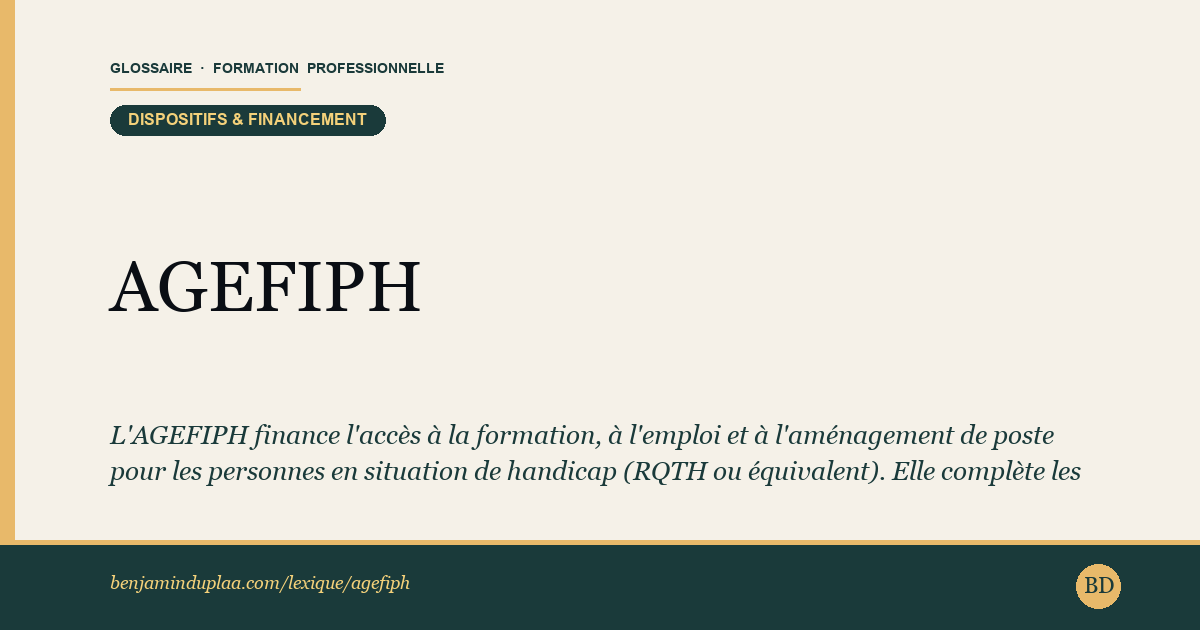Carte du glossaire « AGEFIPH — Association de Gestion du Fonds pour l'Insertion des Personnes Handicapées » : L'AGEFIPH finance l'accès à la formation, à l'emploi et à l'aménagement de poste pour les personnes en situation de handicap (RQTH ou équivalent). Elle complète les autres financements (CPF, AIF, PTP) quand le handicap engendre des coûts supplémentaires.
