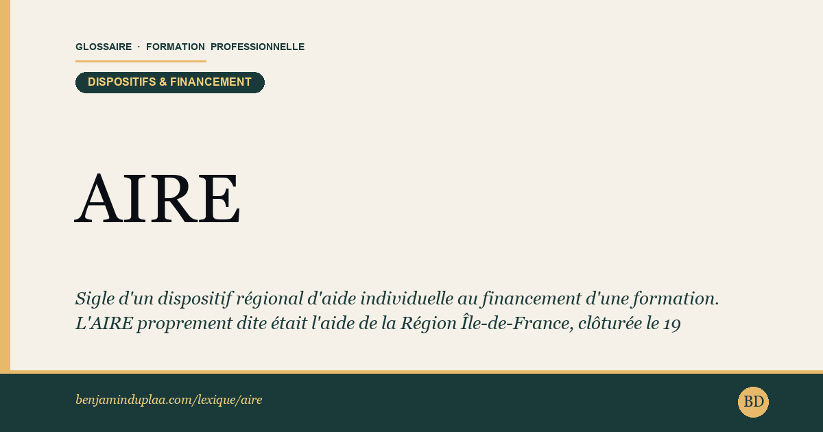 Carte du glossaire « AIRE — Aide individuelle régionale vers l'emploi » : Sigle d'un dispositif régional d'aide individuelle au financement d'une formation. L'AIRE proprement dite était l'aide de la Région Île-de-France, clôturée le 19 décembre 2024 à la suite du vote du budget régional 2025. D'autres Régions ont leur propre aide individuelle, sous d'autres noms et d'autres règles : en Nouvelle-Aquitaine, c'est l'AIR, aide individuelle régionale à la formation, plafonnée à 4 000 euros par année de formation et subordonnée à la validation du projet par un conseiller en évolution professionnelle.