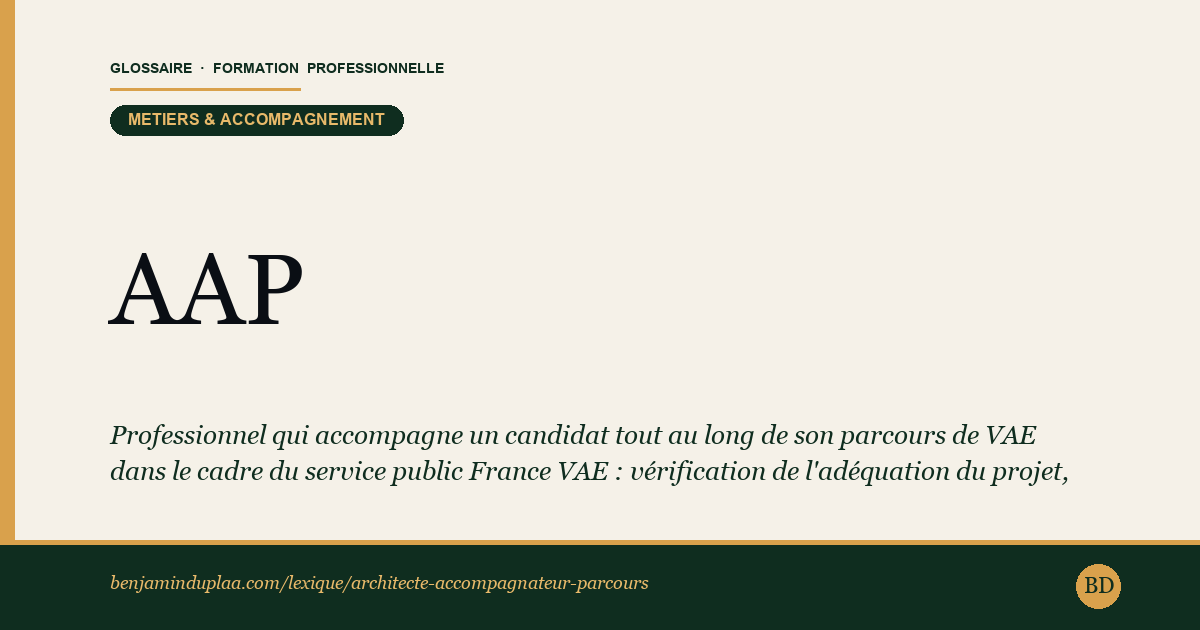 Carte du glossaire « AAP — Architecte-Accompagnateur de Parcours » : Professionnel qui accompagne un candidat tout au long de son parcours de VAE dans le cadre du service public France VAE : vérification de l'adéquation du projet, choix de la certification visée, montage du dossier, recherche de financement et préparation au passage devant le jury.