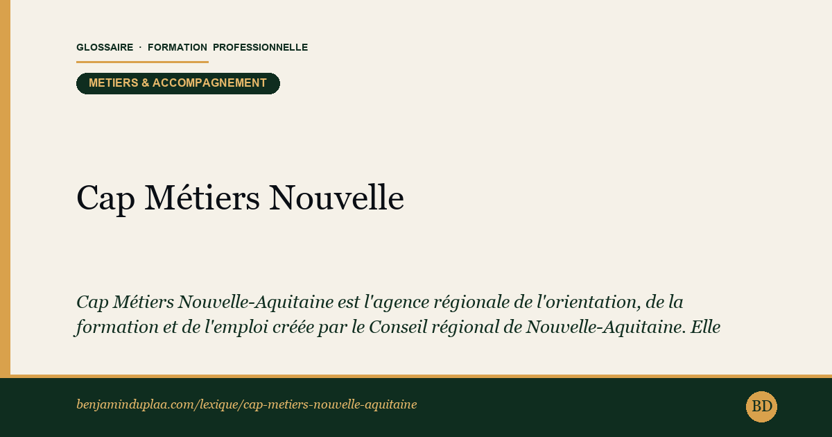 Carte du glossaire « Cap Métiers Nouvelle-Aquitaine » : Cap Métiers Nouvelle-Aquitaine est l'agence régionale de l'orientation, de la formation et de l'emploi créée par le Conseil régional de Nouvelle-Aquitaine. Elle remplit en région les missions d'un CARIF-OREF (Centre d'Animation, de Ressources et d'Information sur la Formation / Observatoire Régional Emploi-Formation).
