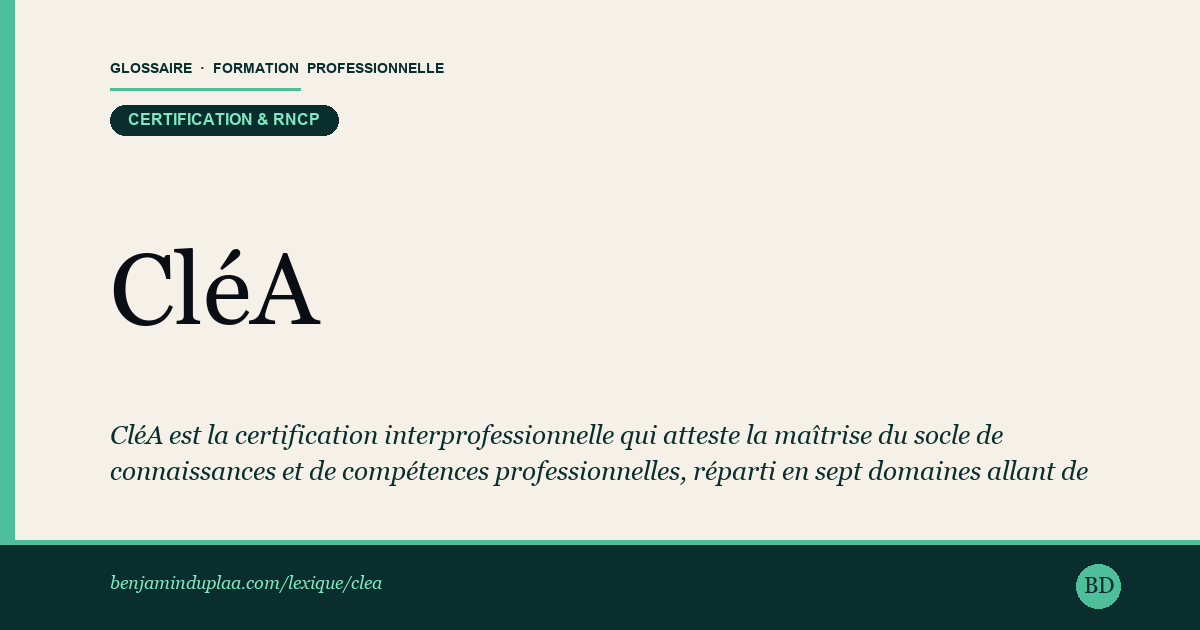 Carte du glossaire « CléA — Socle de connaissances et de compétences professionnelles » : CléA est la certification interprofessionnelle qui atteste la maîtrise du socle de connaissances et de compétences professionnelles, réparti en sept domaines allant de la communication en français à l'usage du numérique. Accessible sans condition de diplôme, elle s'obtient après une évaluation initiale, une formation ciblée si nécessaire, puis une évaluation finale validée par un jury. Portée par le certificateur Certif'Pro, elle est reconnue par l'ensemble des branches professionnelles.