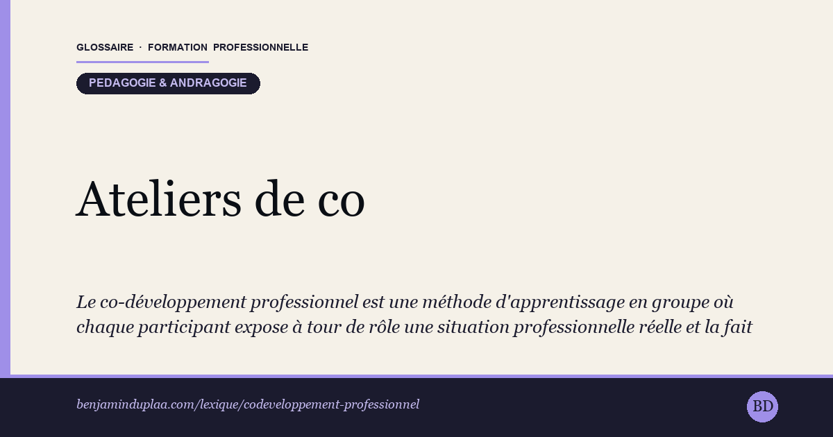 Carte du glossaire « Ateliers de co-développement » : Le co-développement professionnel est une méthode d'apprentissage en groupe où chaque participant expose à tour de rôle une situation professionnelle réelle et la fait évoluer grâce aux questions et suggestions des autres. Formalisée par Adrien Payette et Claude Champagne (Québec, années 1990), elle réunit six à huit personnes autour d'un animateur, selon un déroulé précis en plusieurs étapes. Le groupe n'apporte pas la solution : il aide celui qui expose à mieux voir sa propre situation.