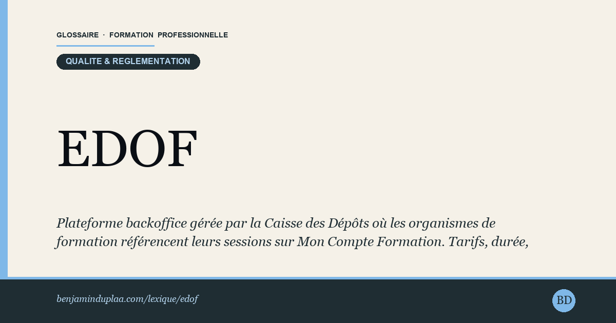 Carte du glossaire « EDOF — Espace Des Organismes de Formation » : Plateforme backoffice gérée par la Caisse des Dépôts où les organismes de formation référencent leurs sessions sur Mon Compte Formation. Tarifs, durée, modalités, certification Qualiopi : tout est saisi dans EDOF. C'est ce qui rend une formation visible (ou non) pour les utilisateurs CPF. Pas d'EDOF = pas de visibilité CPF.