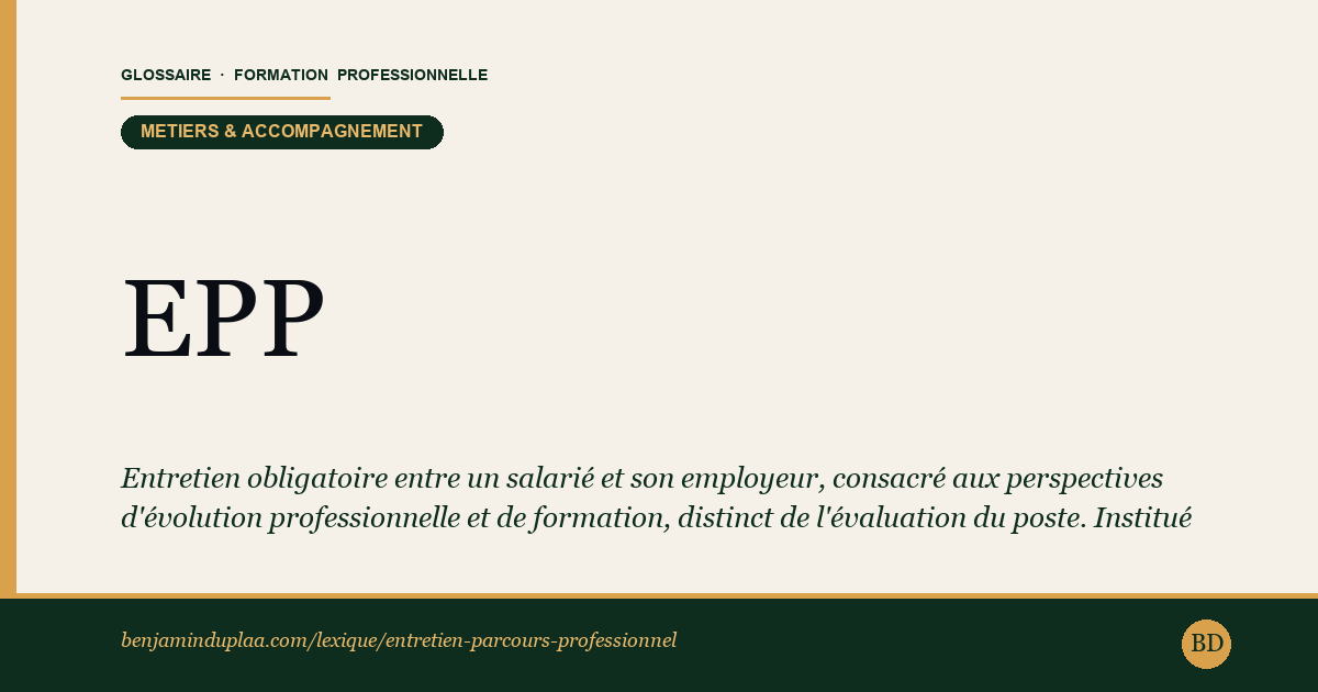 Carte du glossaire « EPP — Entretien de parcours professionnel » : Entretien obligatoire entre un salarié et son employeur, consacré aux perspectives d'évolution professionnelle et de formation, distinct de l'évaluation du poste. Institué par la loi n°2025-989 du 24 octobre 2025, il remplace l'entretien professionnel : il se tient tous les quatre ans, s'accompagne d'un état des lieux récapitulatif tous les huit ans, et couvre cinq thèmes fixés par le Code du travail.