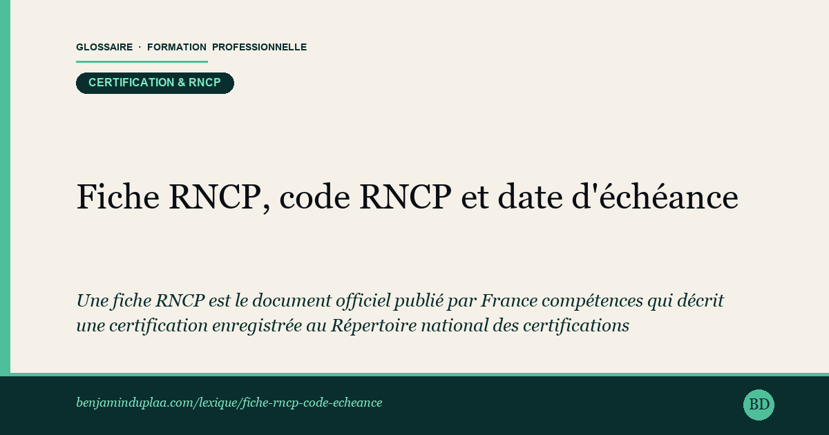 Carte du glossaire « Fiche RNCP, code RNCP et date d'échéance » : Une fiche RNCP est le document officiel publié par France compétences qui décrit une certification enregistrée au Répertoire national des certifications professionnelles. Elle porte un code RNCP unique et un statut : « active » tant que la certification est reconnue par l'État, « inactive » une fois l'enregistrement expiré. La date d'échéance indique la fin de validité de cet enregistrement ; au-delà, aucune nouvelle session ne peut mener à la certification. Le statut se vérifie gratuitement sur francecompetences.fr à partir du code ou de l'intitulé.