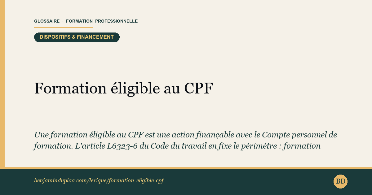 Carte du glossaire « Formation éligible au CPF — Éligibilité CPF » : Une formation éligible au CPF est une action finançable avec le Compte personnel de formation. L'article L6323-6 du Code du travail en fixe le périmètre : formation menant à une certification enregistrée au RNCP ou au Répertoire spécifique (RS), validation des acquis de l'expérience (VAE), bilan de compétences, préparation au permis de conduire, accompagnement à la création ou reprise d'entreprise. À ces critères de nature s'ajoutent, sur Mon Compte Formation, une certification active, un organisme habilité par le certificateur et une offre effectivement publiée sur la plateforme.