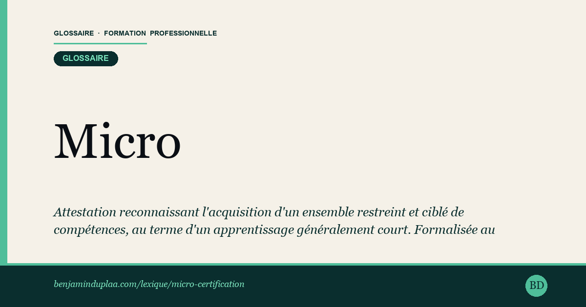 Carte du glossaire « Micro-certification — micro-credential » : Attestation reconnaissant l'acquisition d'un ensemble restreint et ciblé de compétences, au terme d'un apprentissage généralement court. Formalisée au niveau européen par une recommandation du Conseil de l'Union du 16 juin 2022, elle documente un résultat d'apprentissage vérifié (contenu, volume, niveau, modalités d'évaluation). En France, une micro-certification n'est pas automatiquement inscrite au RNCP ou au RS : sa valeur sur le marché du travail dépend de l'organisme qui la délivre et de sa reconnaissance effective par les employeurs ou les branches.