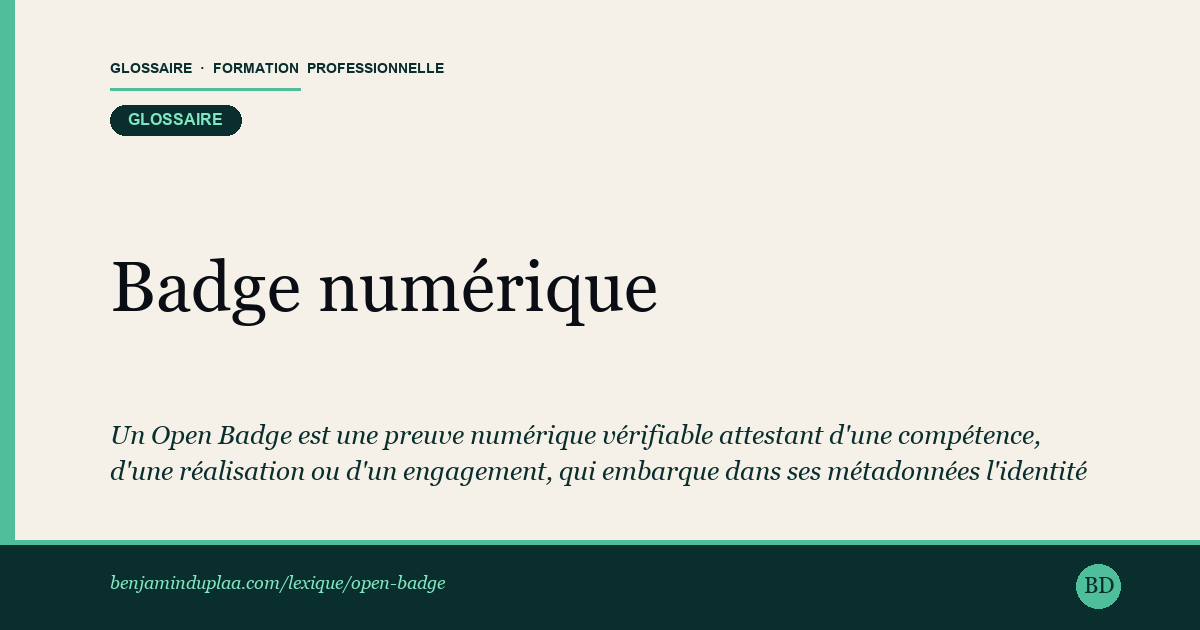 Carte du glossaire « Badge numérique — Open Badge » : Un Open Badge est une preuve numérique vérifiable attestant d'une compétence, d'une réalisation ou d'un engagement, qui embarque dans ses métadonnées l'identité de son émetteur, celle du titulaire et les critères d'attribution. Il ne constitue pas une certification professionnelle officielle.