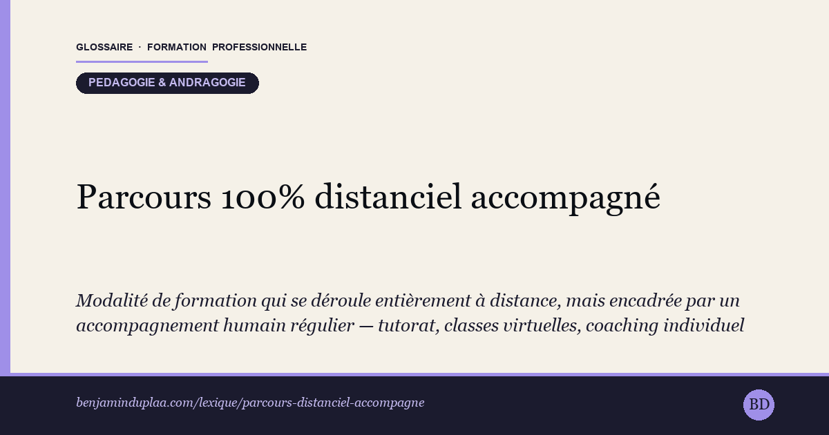 Carte du glossaire « Parcours 100% distanciel accompagné » : Modalité de formation qui se déroule entièrement à distance, mais encadrée par un accompagnement humain régulier — tutorat, classes virtuelles, coaching individuel — ce qui la distingue de l'autoformation solitaire.