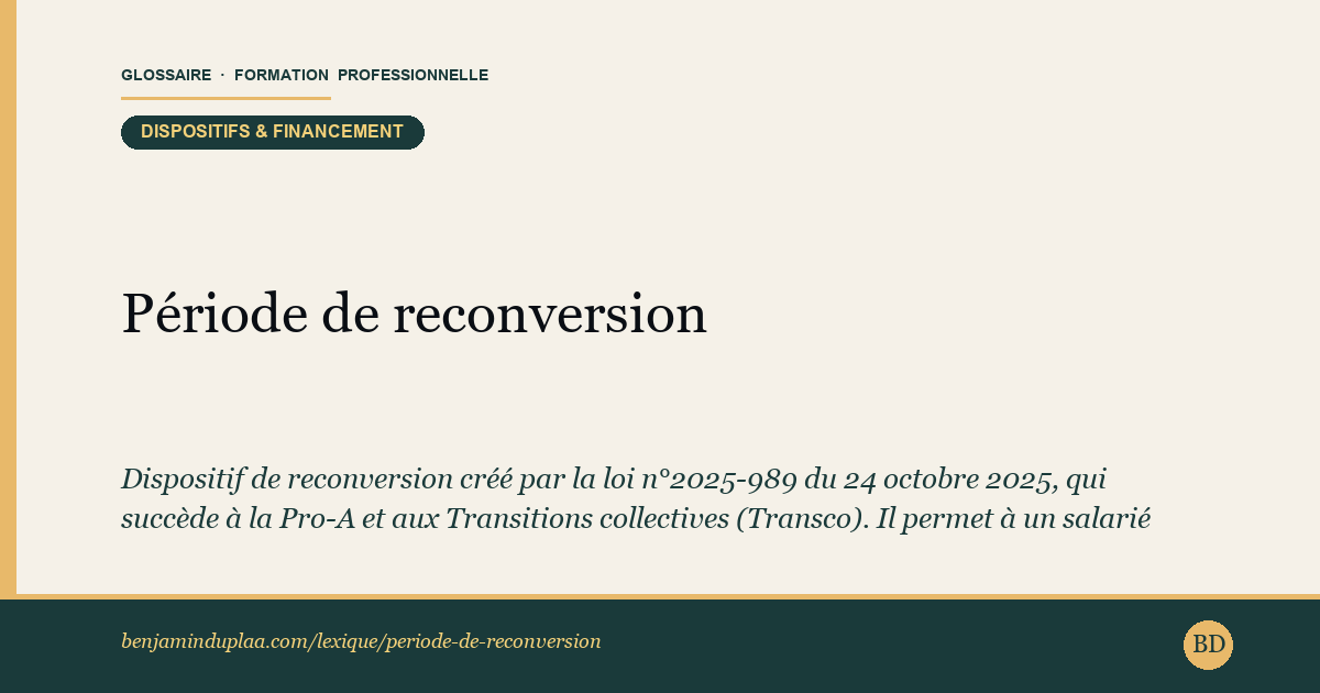 Carte du glossaire « Période de reconversion » : Dispositif de reconversion créé par la loi n°2025-989 du 24 octobre 2025, qui succède à la Pro-A et aux Transitions collectives (Transco). Il permet à un salarié d'acquérir un nouveau métier en alternant travail et formation certifiante, soit au sein de son entreprise (mobilité interne, par avenant au contrat de travail, rémunération maintenue), soit chez un employeur d'accueil (mobilité externe, sous CDI ou CDD d'au moins six mois). La formation représente 150 à 450 heures sur douze mois au plus, un accord de branche pouvant porter ce volume jusqu'à 2 100 heures sur 36 mois. Aucune condition de diplôme, d'âge ni d'ancienneté — mais l'accord de l'employeur est indispensable.